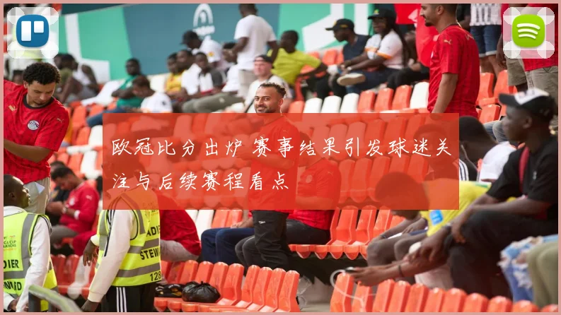 欧冠比分出炉 赛事结果引发球迷关注与后续赛程看点