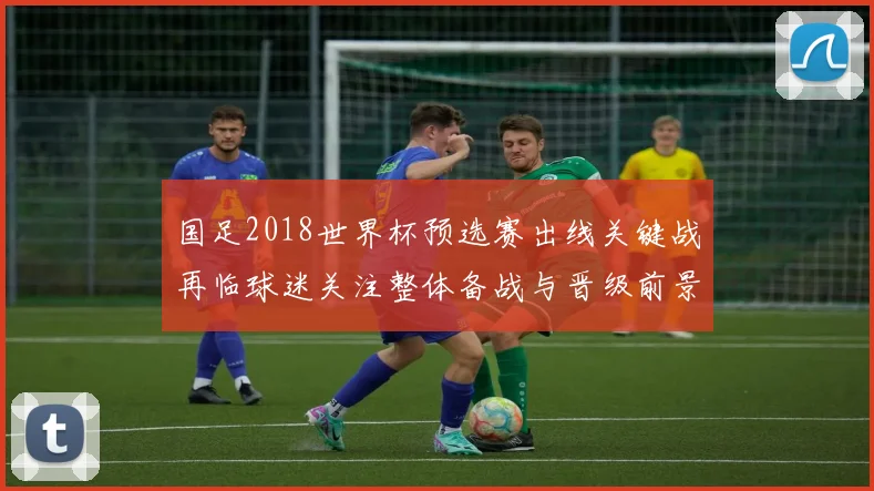 国足2018世界杯预选赛出线关键战再临球迷关注整体备战与晋级前景