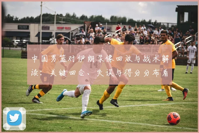 中国男篮对伊朗录像回放与战术解读：关键回合、失误与得分分布看点