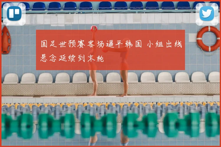 国足世预赛客场逼平韩国 小组出线悬念延续到末轮