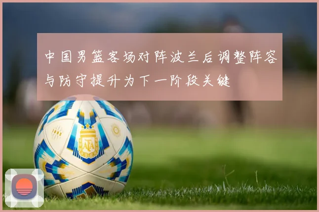 中国男篮客场对阵波兰后调整阵容与防守提升为下一阶段关键