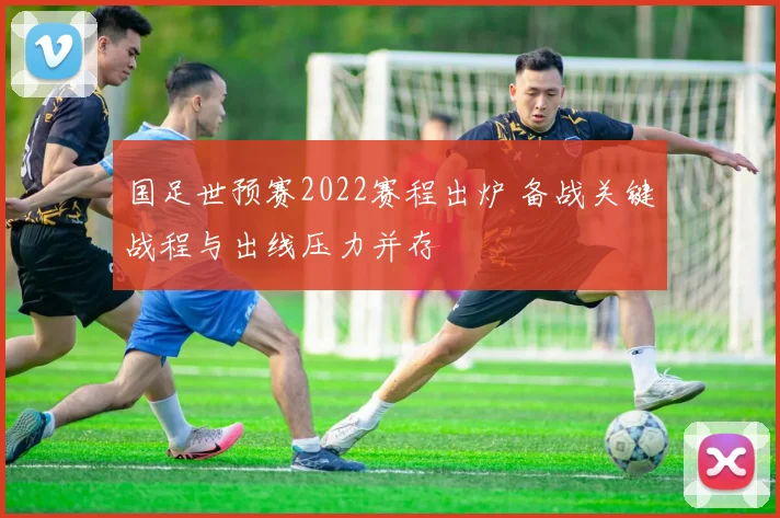 国足世预赛2022赛程出炉 备战关键战程与出线压力并存