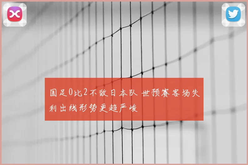 国足0比2不敌日本队 世预赛客场失利出线形势更趋严峻