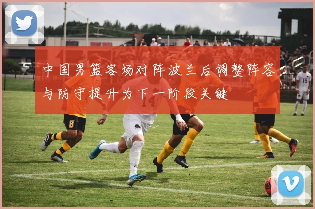 中国男篮客场对阵波兰后调整阵容与防守提升为下一阶段关键