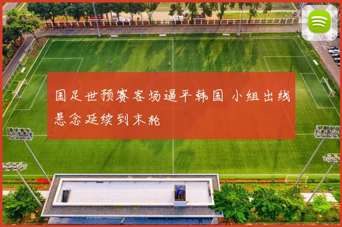 国足世预赛客场逼平韩国 小组出线悬念延续到末轮