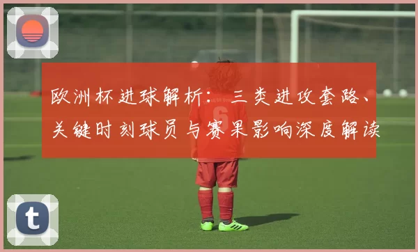 欧洲杯进球解析：三类进攻套路、关键时刻球员与赛果影响深度解读