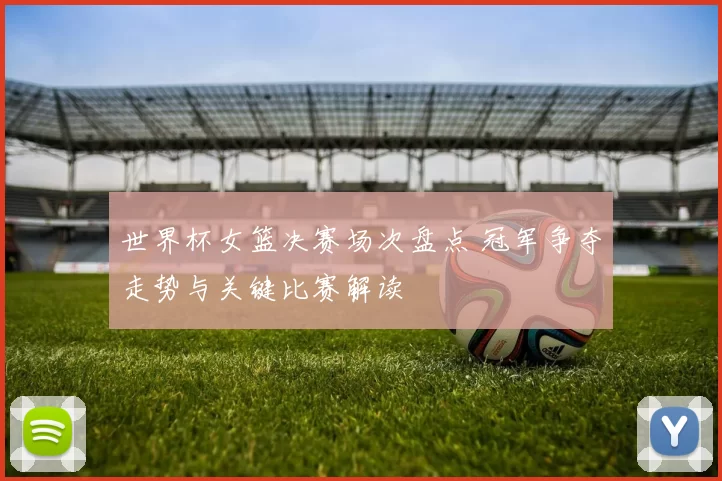 世界杯女篮决赛场次盘点 冠军争夺走势与关键比赛解读