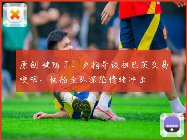 原创 破防了!卢指导谈祖巴茨交易哽咽,快船全队深陷情绪冲击