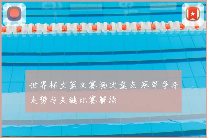世界杯女篮决赛场次盘点 冠军争夺走势与关键比赛解读