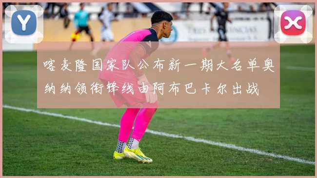 喀麦隆国家队公布新一期大名单奥纳纳领衔锋线由阿布巴卡尔出战