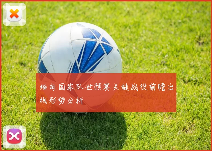缅甸国家队世预赛关键战役前瞻出线形势分析