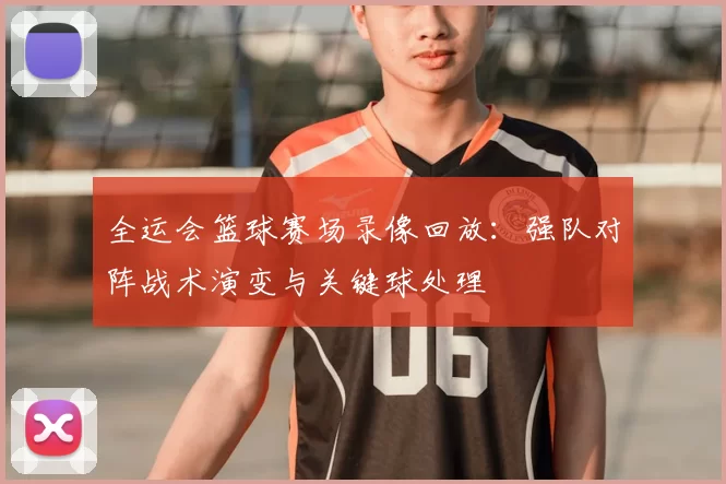 全运会篮球赛场录像回放：强队对阵战术演变与关键球处理