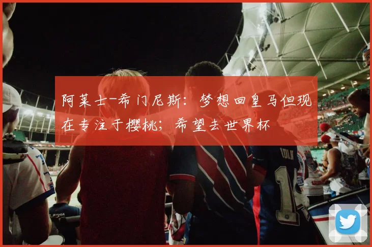 阿莱士-希门尼斯:梦想回皇马但现在专注于樱桃;希望去世界杯