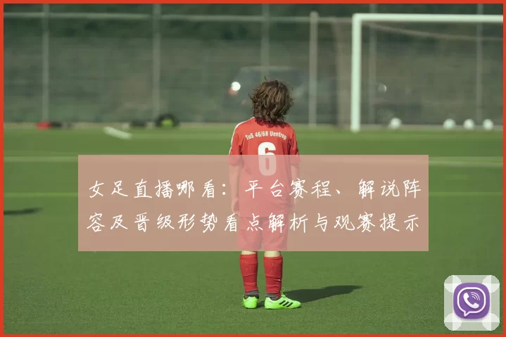 女足直播哪看：平台赛程、解说阵容及晋级形势看点解析与观赛提示