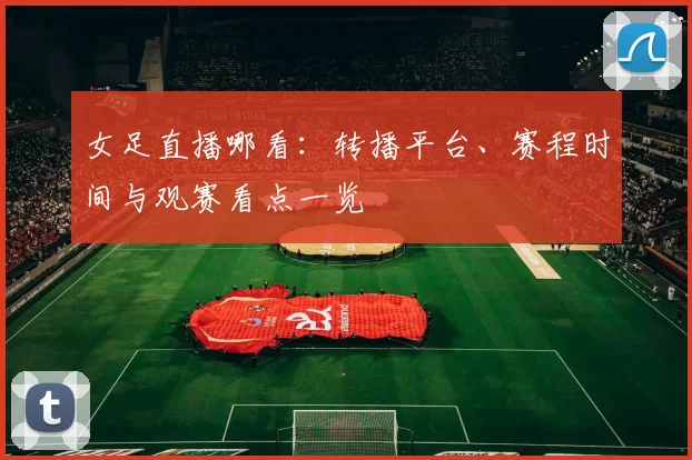 女足直播哪看：转播平台、赛程时间与观赛看点一览