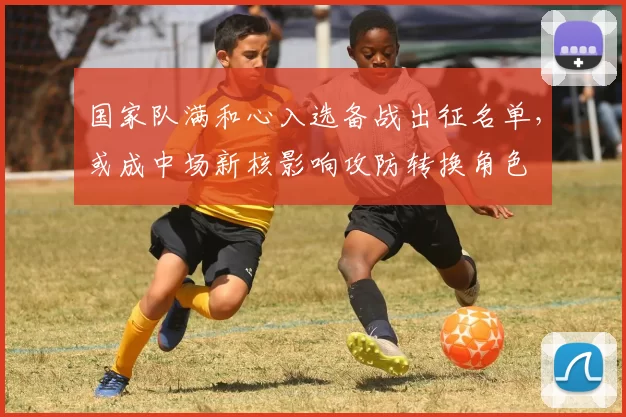 国家队满和心入选备战出征名单，或成中场新核影响攻防转换角色