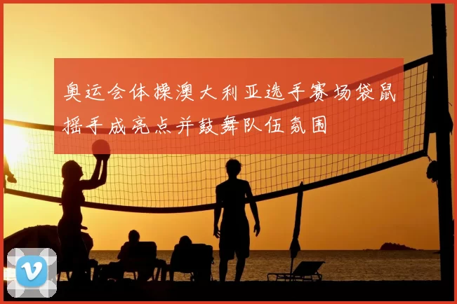 奥运会体操澳大利亚选手赛场袋鼠摇手成亮点并鼓舞队伍氛围