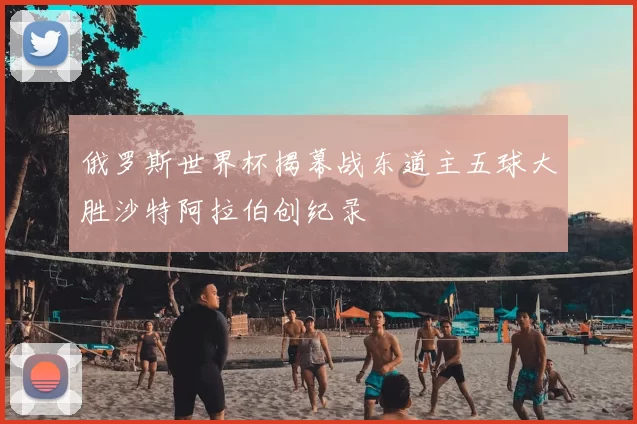 俄罗斯世界杯揭幕战东道主五球大胜沙特阿拉伯创纪录