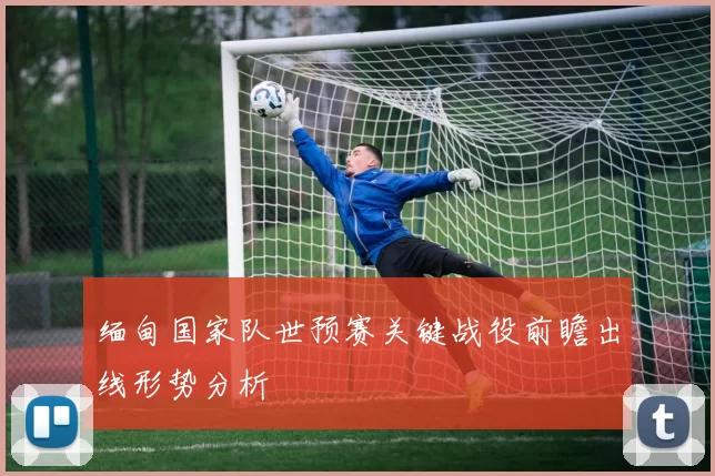 缅甸国家队世预赛关键战役前瞻出线形势分析