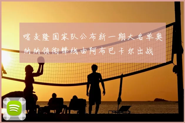 喀麦隆国家队公布新一期大名单奥纳纳领衔锋线由阿布巴卡尔出战