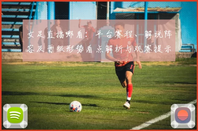 女足直播哪看：平台赛程、解说阵容及晋级形势看点解析与观赛提示